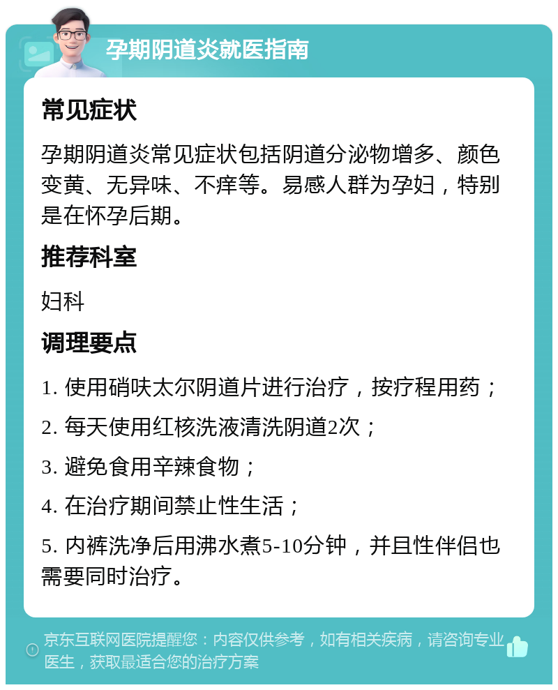 孕期阴道炎就医指南 常见症状 孕期阴道炎常见症状包括阴道分泌物增多、颜色变黄、无异味、不痒等。易感人群为孕妇，特别是在怀孕后期。 推荐科室 妇科 调理要点 1. 使用硝呋太尔阴道片进行治疗，按疗程用药； 2. 每天使用红核洗液清洗阴道2次； 3. 避免食用辛辣食物； 4. 在治疗期间禁止性生活； 5. 内裤洗净后用沸水煮5-10分钟，并且性伴侣也需要同时治疗。