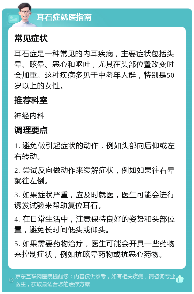 耳石症就医指南 常见症状 耳石症是一种常见的内耳疾病，主要症状包括头晕、眩晕、恶心和呕吐，尤其在头部位置改变时会加重。这种疾病多见于中老年人群，特别是50岁以上的女性。 推荐科室 神经内科 调理要点 1. 避免做引起症状的动作，例如头部向后仰或左右转动。 2. 尝试反向做动作来缓解症状，例如如果往右晕就往左倒。 3. 如果症状严重，应及时就医，医生可能会进行诱发试验来帮助复位耳石。 4. 在日常生活中，注意保持良好的姿势和头部位置，避免长时间低头或仰头。 5. 如果需要药物治疗，医生可能会开具一些药物来控制症状，例如抗眩晕药物或抗恶心药物。