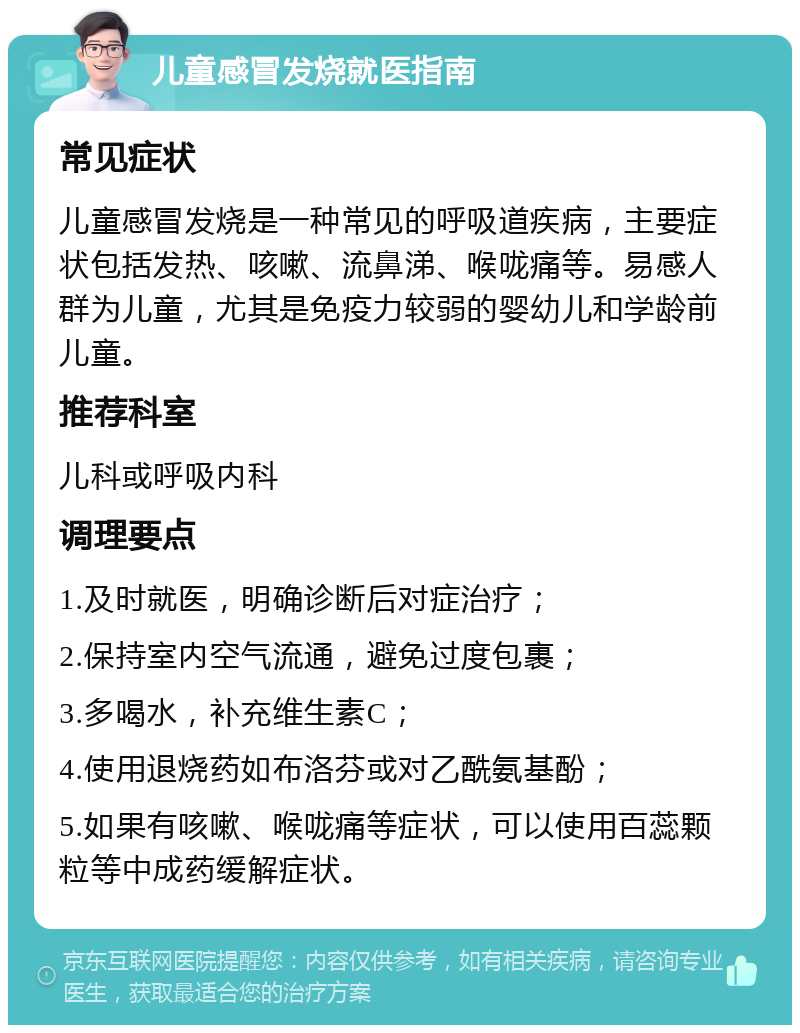 儿童感冒发烧就医指南 常见症状 儿童感冒发烧是一种常见的呼吸道疾病，主要症状包括发热、咳嗽、流鼻涕、喉咙痛等。易感人群为儿童，尤其是免疫力较弱的婴幼儿和学龄前儿童。 推荐科室 儿科或呼吸内科 调理要点 1.及时就医，明确诊断后对症治疗； 2.保持室内空气流通，避免过度包裹； 3.多喝水，补充维生素C； 4.使用退烧药如布洛芬或对乙酰氨基酚； 5.如果有咳嗽、喉咙痛等症状，可以使用百蕊颗粒等中成药缓解症状。