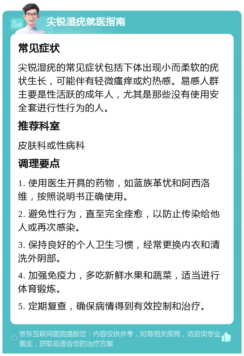 尖锐湿疣就医指南 常见症状 尖锐湿疣的常见症状包括下体出现小而柔软的疣状生长，可能伴有轻微瘙痒或灼热感。易感人群主要是性活跃的成年人，尤其是那些没有使用安全套进行性行为的人。 推荐科室 皮肤科或性病科 调理要点 1. 使用医生开具的药物，如蓝族革忧和阿西洛维，按照说明书正确使用。 2. 避免性行为，直至完全痊愈，以防止传染给他人或再次感染。 3. 保持良好的个人卫生习惯，经常更换内衣和清洗外阴部。 4. 加强免疫力，多吃新鲜水果和蔬菜，适当进行体育锻炼。 5. 定期复查，确保病情得到有效控制和治疗。