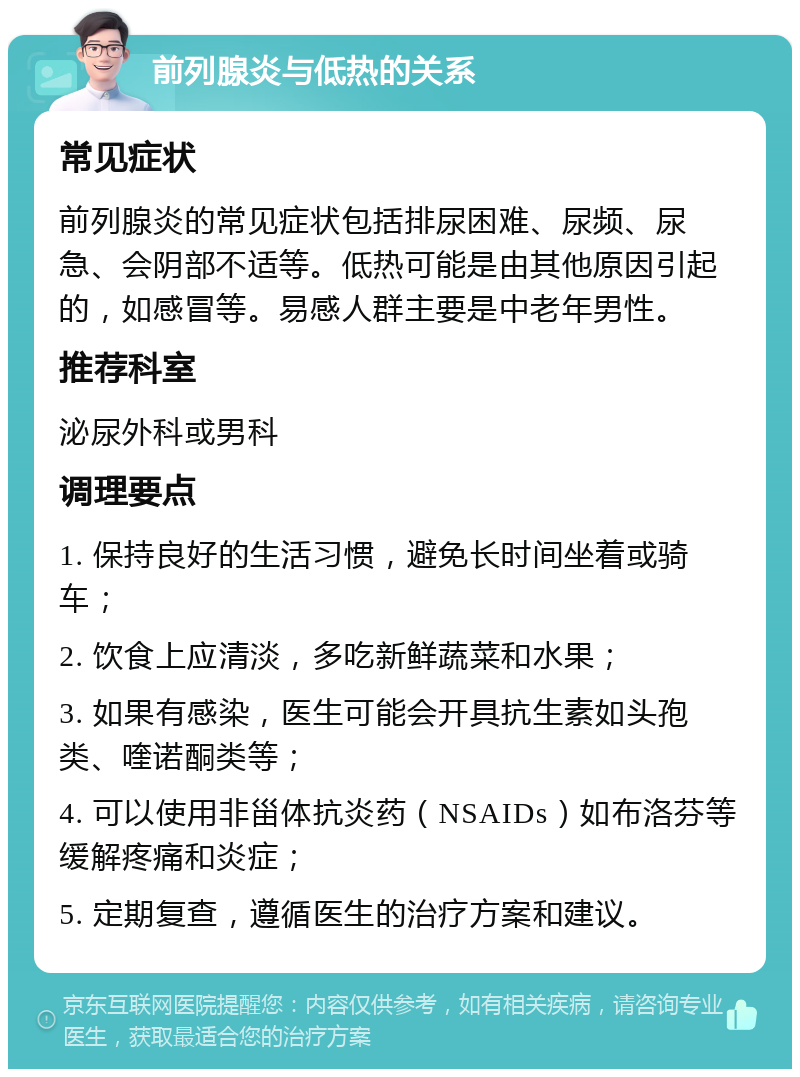 前列腺炎与低热的关系 常见症状 前列腺炎的常见症状包括排尿困难、尿频、尿急、会阴部不适等。低热可能是由其他原因引起的，如感冒等。易感人群主要是中老年男性。 推荐科室 泌尿外科或男科 调理要点 1. 保持良好的生活习惯，避免长时间坐着或骑车； 2. 饮食上应清淡，多吃新鲜蔬菜和水果； 3. 如果有感染，医生可能会开具抗生素如头孢类、喹诺酮类等； 4. 可以使用非甾体抗炎药（NSAIDs）如布洛芬等缓解疼痛和炎症； 5. 定期复查，遵循医生的治疗方案和建议。