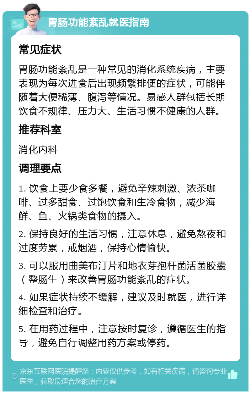 胃肠功能紊乱就医指南 常见症状 胃肠功能紊乱是一种常见的消化系统疾病，主要表现为每次进食后出现频繁排便的症状，可能伴随着大便稀薄、腹泻等情况。易感人群包括长期饮食不规律、压力大、生活习惯不健康的人群。 推荐科室 消化内科 调理要点 1. 饮食上要少食多餐，避免辛辣刺激、浓茶咖啡、过多甜食、过饱饮食和生冷食物，减少海鲜、鱼、火锅类食物的摄入。 2. 保持良好的生活习惯，注意休息，避免熬夜和过度劳累，戒烟酒，保持心情愉快。 3. 可以服用曲美布汀片和地衣芽孢杆菌活菌胶囊（整肠生）来改善胃肠功能紊乱的症状。 4. 如果症状持续不缓解，建议及时就医，进行详细检查和治疗。 5. 在用药过程中，注意按时复诊，遵循医生的指导，避免自行调整用药方案或停药。