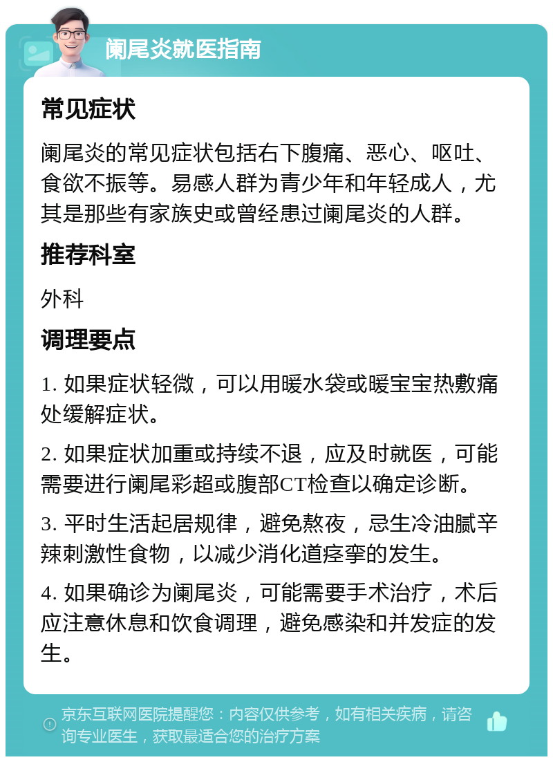 阑尾炎就医指南 常见症状 阑尾炎的常见症状包括右下腹痛、恶心、呕吐、食欲不振等。易感人群为青少年和年轻成人，尤其是那些有家族史或曾经患过阑尾炎的人群。 推荐科室 外科 调理要点 1. 如果症状轻微，可以用暖水袋或暖宝宝热敷痛处缓解症状。 2. 如果症状加重或持续不退，应及时就医，可能需要进行阑尾彩超或腹部CT检查以确定诊断。 3. 平时生活起居规律，避免熬夜，忌生冷油腻辛辣刺激性食物，以减少消化道痉挛的发生。 4. 如果确诊为阑尾炎，可能需要手术治疗，术后应注意休息和饮食调理，避免感染和并发症的发生。