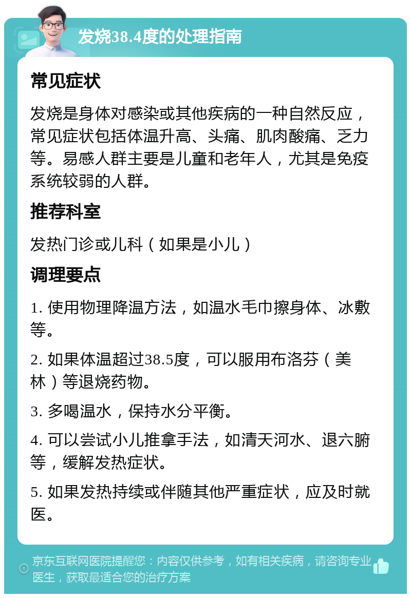 发烧38.4度的处理指南 常见症状 发烧是身体对感染或其他疾病的一种自然反应，常见症状包括体温升高、头痛、肌肉酸痛、乏力等。易感人群主要是儿童和老年人，尤其是免疫系统较弱的人群。 推荐科室 发热门诊或儿科（如果是小儿） 调理要点 1. 使用物理降温方法，如温水毛巾擦身体、冰敷等。 2. 如果体温超过38.5度，可以服用布洛芬（美林）等退烧药物。 3. 多喝温水，保持水分平衡。 4. 可以尝试小儿推拿手法，如清天河水、退六腑等，缓解发热症状。 5. 如果发热持续或伴随其他严重症状，应及时就医。