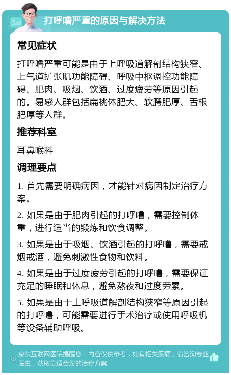 打呼噜严重的原因与解决方法 常见症状 打呼噜严重可能是由于上呼吸道解剖结构狭窄、上气道扩张肌功能障碍、呼吸中枢调控功能障碍、肥肉、吸烟、饮酒、过度疲劳等原因引起的。易感人群包括扁桃体肥大、软腭肥厚、舌根肥厚等人群。 推荐科室 耳鼻喉科 调理要点 1. 首先需要明确病因，才能针对病因制定治疗方案。 2. 如果是由于肥肉引起的打呼噜，需要控制体重，进行适当的锻炼和饮食调整。 3. 如果是由于吸烟、饮酒引起的打呼噜，需要戒烟戒酒，避免刺激性食物和饮料。 4. 如果是由于过度疲劳引起的打呼噜，需要保证充足的睡眠和休息，避免熬夜和过度劳累。 5. 如果是由于上呼吸道解剖结构狭窄等原因引起的打呼噜，可能需要进行手术治疗或使用呼吸机等设备辅助呼吸。