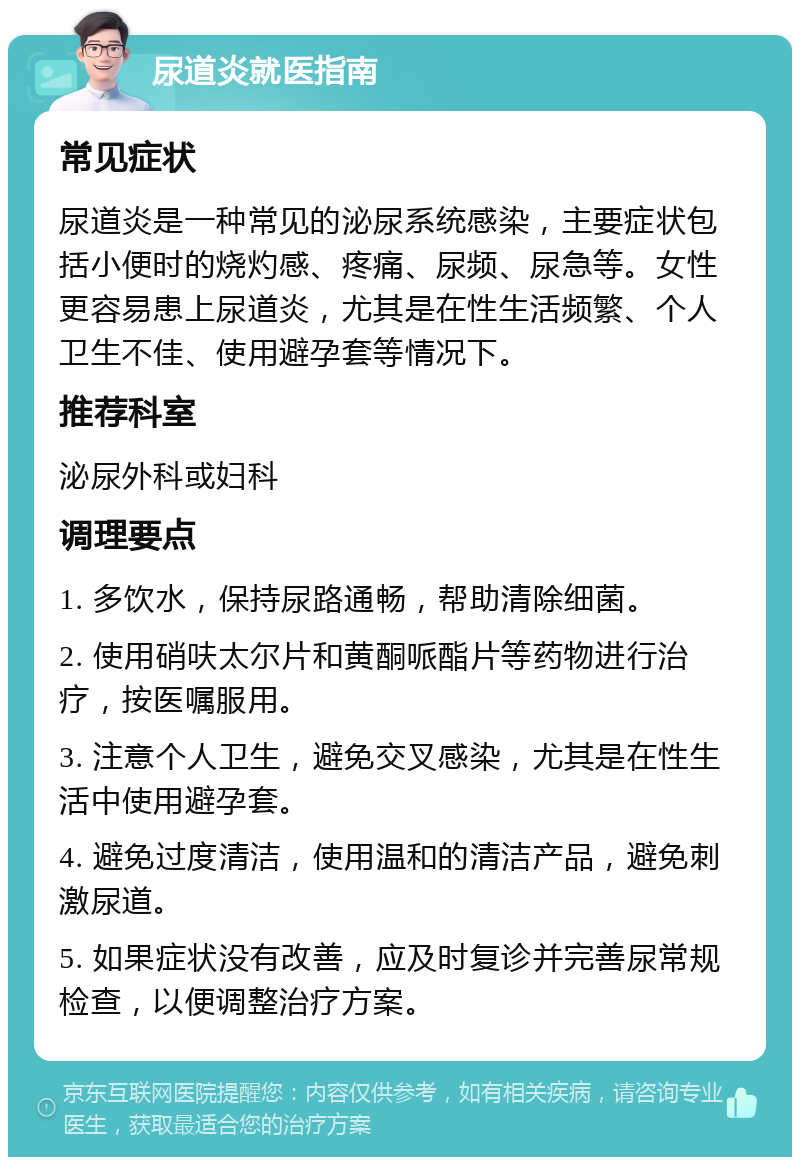 尿道炎就医指南 常见症状 尿道炎是一种常见的泌尿系统感染，主要症状包括小便时的烧灼感、疼痛、尿频、尿急等。女性更容易患上尿道炎，尤其是在性生活频繁、个人卫生不佳、使用避孕套等情况下。 推荐科室 泌尿外科或妇科 调理要点 1. 多饮水，保持尿路通畅，帮助清除细菌。 2. 使用硝呋太尔片和黄酮哌酯片等药物进行治疗，按医嘱服用。 3. 注意个人卫生，避免交叉感染，尤其是在性生活中使用避孕套。 4. 避免过度清洁，使用温和的清洁产品，避免刺激尿道。 5. 如果症状没有改善，应及时复诊并完善尿常规检查，以便调整治疗方案。