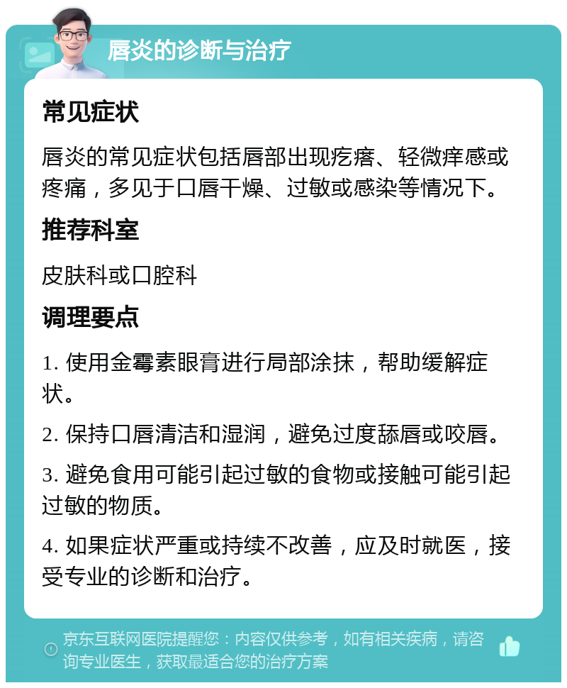 唇炎的诊断与治疗 常见症状 唇炎的常见症状包括唇部出现疙瘩、轻微痒感或疼痛，多见于口唇干燥、过敏或感染等情况下。 推荐科室 皮肤科或口腔科 调理要点 1. 使用金霉素眼膏进行局部涂抹，帮助缓解症状。 2. 保持口唇清洁和湿润，避免过度舔唇或咬唇。 3. 避免食用可能引起过敏的食物或接触可能引起过敏的物质。 4. 如果症状严重或持续不改善，应及时就医，接受专业的诊断和治疗。