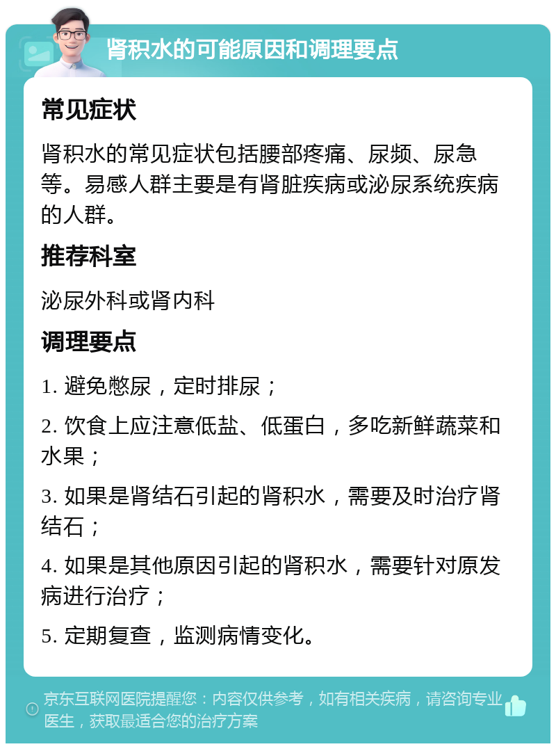 肾积水的可能原因和调理要点 常见症状 肾积水的常见症状包括腰部疼痛、尿频、尿急等。易感人群主要是有肾脏疾病或泌尿系统疾病的人群。 推荐科室 泌尿外科或肾内科 调理要点 1. 避免憋尿，定时排尿； 2. 饮食上应注意低盐、低蛋白，多吃新鲜蔬菜和水果； 3. 如果是肾结石引起的肾积水，需要及时治疗肾结石； 4. 如果是其他原因引起的肾积水，需要针对原发病进行治疗； 5. 定期复查，监测病情变化。