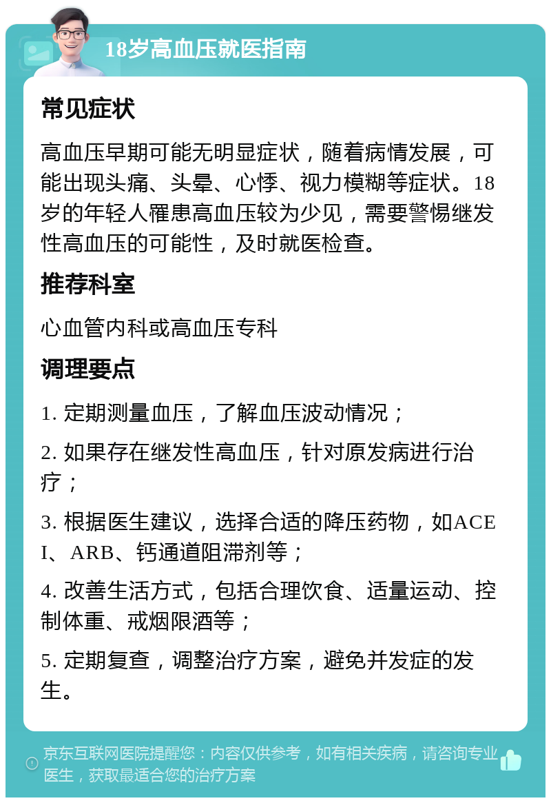 18岁高血压就医指南 常见症状 高血压早期可能无明显症状，随着病情发展，可能出现头痛、头晕、心悸、视力模糊等症状。18岁的年轻人罹患高血压较为少见，需要警惕继发性高血压的可能性，及时就医检查。 推荐科室 心血管内科或高血压专科 调理要点 1. 定期测量血压，了解血压波动情况； 2. 如果存在继发性高血压，针对原发病进行治疗； 3. 根据医生建议，选择合适的降压药物，如ACEI、ARB、钙通道阻滞剂等； 4. 改善生活方式，包括合理饮食、适量运动、控制体重、戒烟限酒等； 5. 定期复查，调整治疗方案，避免并发症的发生。