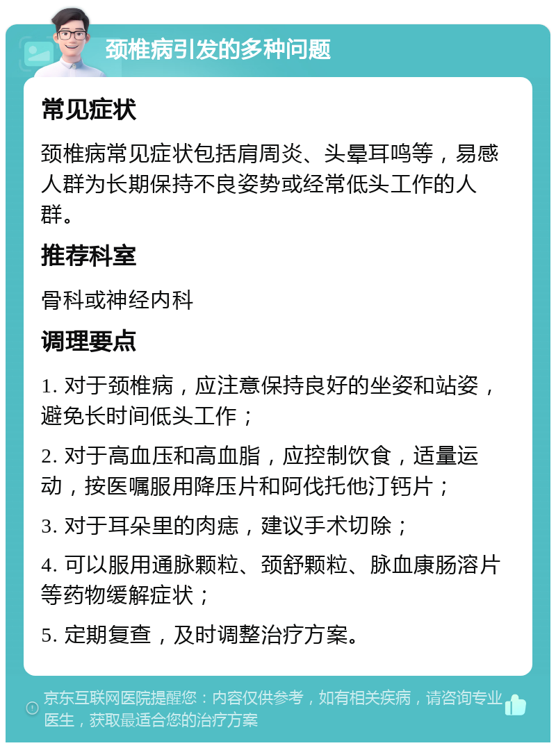 颈椎病引发的多种问题 常见症状 颈椎病常见症状包括肩周炎、头晕耳鸣等，易感人群为长期保持不良姿势或经常低头工作的人群。 推荐科室 骨科或神经内科 调理要点 1. 对于颈椎病，应注意保持良好的坐姿和站姿，避免长时间低头工作； 2. 对于高血压和高血脂，应控制饮食，适量运动，按医嘱服用降压片和阿伐托他汀钙片； 3. 对于耳朵里的肉痣，建议手术切除； 4. 可以服用通脉颗粒、颈舒颗粒、脉血康肠溶片等药物缓解症状； 5. 定期复查，及时调整治疗方案。