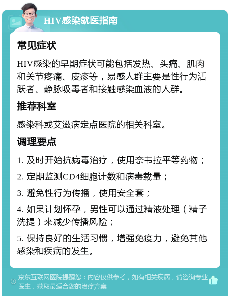 HIV感染就医指南 常见症状 HIV感染的早期症状可能包括发热、头痛、肌肉和关节疼痛、皮疹等，易感人群主要是性行为活跃者、静脉吸毒者和接触感染血液的人群。 推荐科室 感染科或艾滋病定点医院的相关科室。 调理要点 1. 及时开始抗病毒治疗，使用奈韦拉平等药物； 2. 定期监测CD4细胞计数和病毒载量； 3. 避免性行为传播，使用安全套； 4. 如果计划怀孕，男性可以通过精液处理（精子洗提）来减少传播风险； 5. 保持良好的生活习惯，增强免疫力，避免其他感染和疾病的发生。