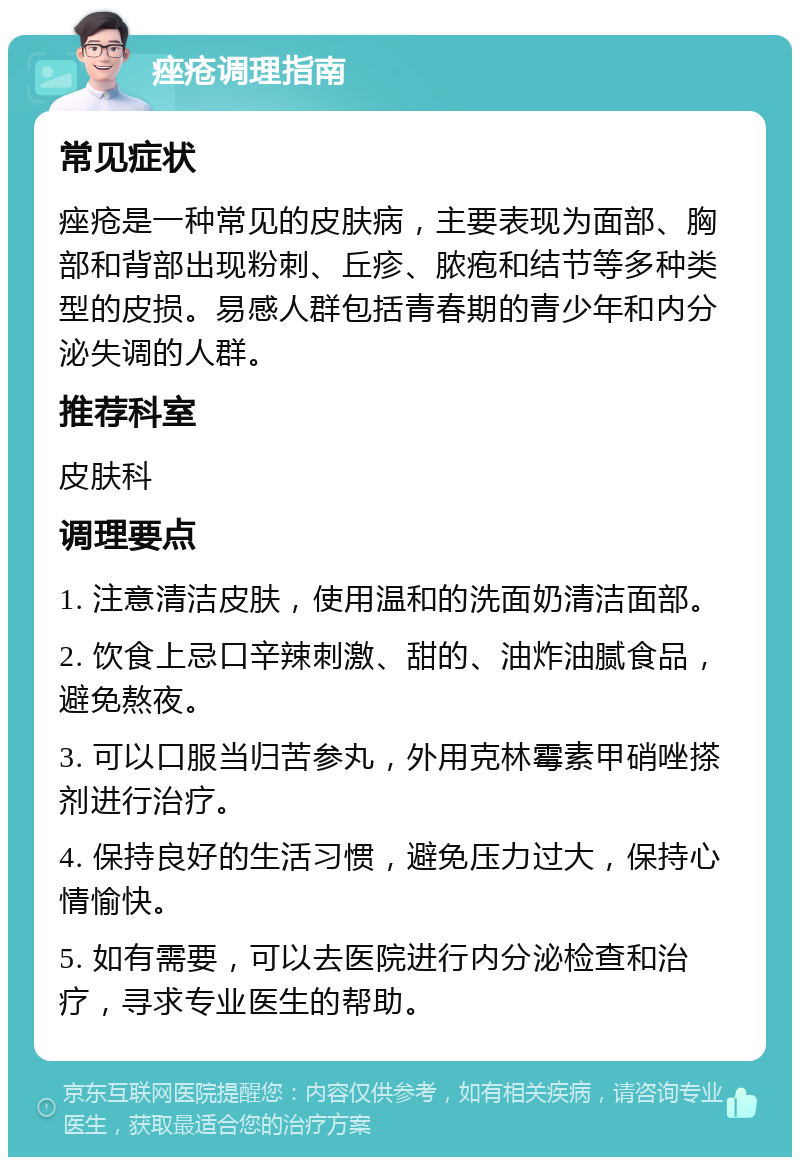 痤疮调理指南 常见症状 痤疮是一种常见的皮肤病，主要表现为面部、胸部和背部出现粉刺、丘疹、脓疱和结节等多种类型的皮损。易感人群包括青春期的青少年和内分泌失调的人群。 推荐科室 皮肤科 调理要点 1. 注意清洁皮肤，使用温和的洗面奶清洁面部。 2. 饮食上忌口辛辣刺激、甜的、油炸油腻食品，避免熬夜。 3. 可以口服当归苦参丸，外用克林霉素甲硝唑搽剂进行治疗。 4. 保持良好的生活习惯，避免压力过大，保持心情愉快。 5. 如有需要，可以去医院进行内分泌检查和治疗，寻求专业医生的帮助。