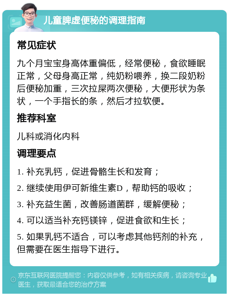 儿童脾虚便秘的调理指南 常见症状 九个月宝宝身高体重偏低，经常便秘，食欲睡眠正常，父母身高正常，纯奶粉喂养，换二段奶粉后便秘加重，三次拉屎两次便秘，大便形状为条状，一个手指长的条，然后才拉软便。 推荐科室 儿科或消化内科 调理要点 1. 补充乳钙，促进骨骼生长和发育； 2. 继续使用伊可新维生素D，帮助钙的吸收； 3. 补充益生菌，改善肠道菌群，缓解便秘； 4. 可以适当补充钙镁锌，促进食欲和生长； 5. 如果乳钙不适合，可以考虑其他钙剂的补充，但需要在医生指导下进行。