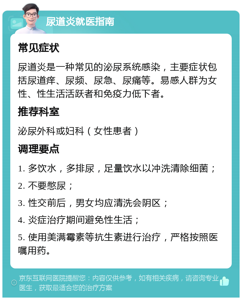 尿道炎就医指南 常见症状 尿道炎是一种常见的泌尿系统感染，主要症状包括尿道痒、尿频、尿急、尿痛等。易感人群为女性、性生活活跃者和免疫力低下者。 推荐科室 泌尿外科或妇科（女性患者） 调理要点 1. 多饮水，多排尿，足量饮水以冲洗清除细菌； 2. 不要憋尿； 3. 性交前后，男女均应清洗会阴区； 4. 炎症治疗期间避免性生活； 5. 使用美满霉素等抗生素进行治疗，严格按照医嘱用药。