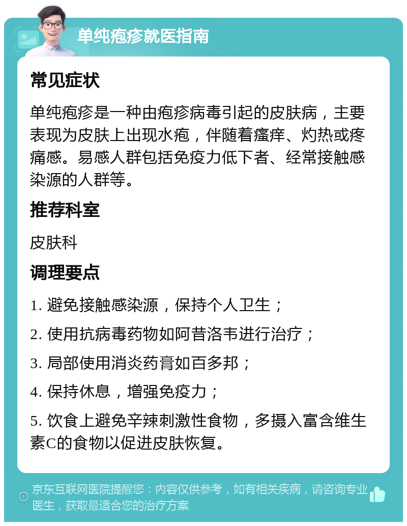 单纯疱疹就医指南 常见症状 单纯疱疹是一种由疱疹病毒引起的皮肤病，主要表现为皮肤上出现水疱，伴随着瘙痒、灼热或疼痛感。易感人群包括免疫力低下者、经常接触感染源的人群等。 推荐科室 皮肤科 调理要点 1. 避免接触感染源，保持个人卫生； 2. 使用抗病毒药物如阿昔洛韦进行治疗； 3. 局部使用消炎药膏如百多邦； 4. 保持休息，增强免疫力； 5. 饮食上避免辛辣刺激性食物，多摄入富含维生素C的食物以促进皮肤恢复。