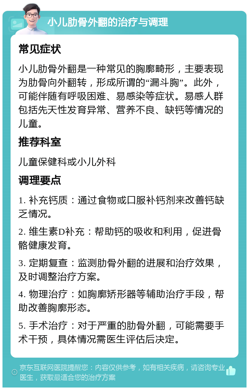 小儿肋骨外翻的治疗与调理 常见症状 小儿肋骨外翻是一种常见的胸廓畸形，主要表现为肋骨向外翻转，形成所谓的“漏斗胸”。此外，可能伴随有呼吸困难、易感染等症状。易感人群包括先天性发育异常、营养不良、缺钙等情况的儿童。 推荐科室 儿童保健科或小儿外科 调理要点 1. 补充钙质：通过食物或口服补钙剂来改善钙缺乏情况。 2. 维生素D补充：帮助钙的吸收和利用，促进骨骼健康发育。 3. 定期复查：监测肋骨外翻的进展和治疗效果，及时调整治疗方案。 4. 物理治疗：如胸廓矫形器等辅助治疗手段，帮助改善胸廓形态。 5. 手术治疗：对于严重的肋骨外翻，可能需要手术干预，具体情况需医生评估后决定。