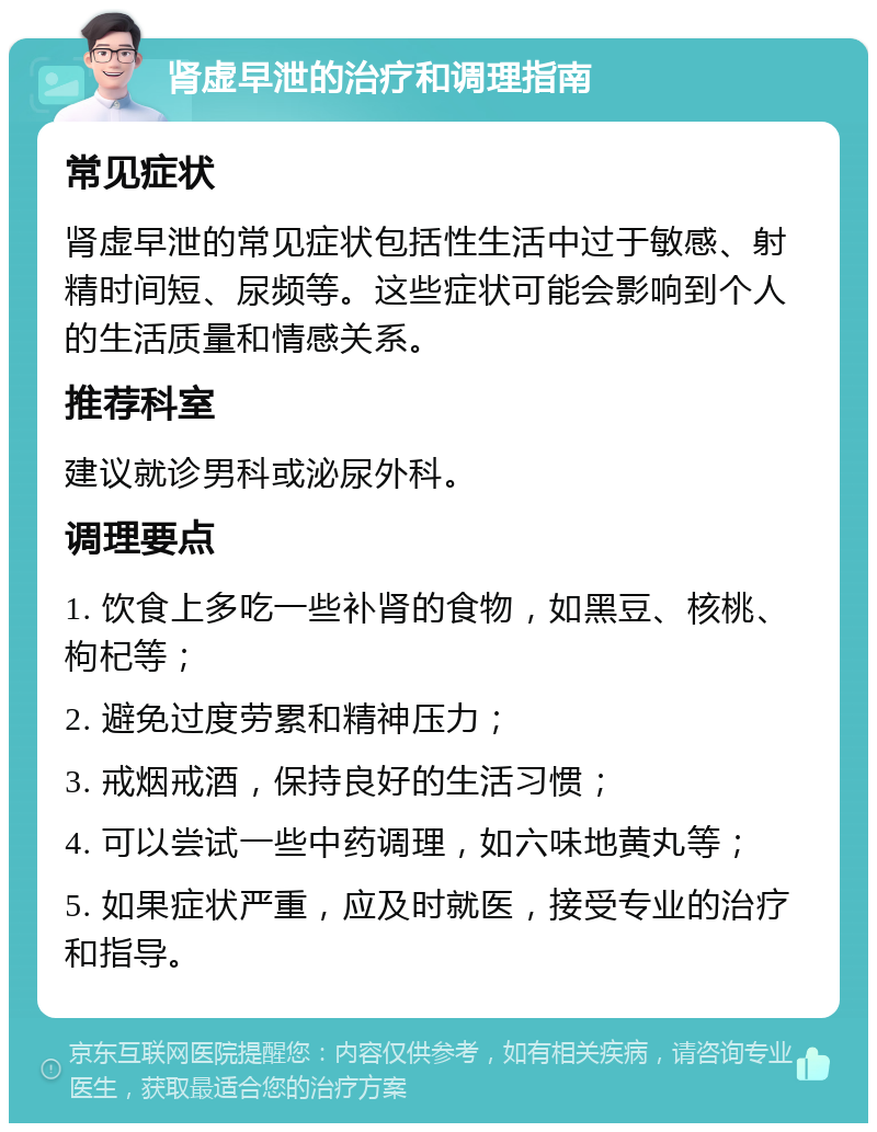 肾虚早泄的治疗和调理指南 常见症状 肾虚早泄的常见症状包括性生活中过于敏感、射精时间短、尿频等。这些症状可能会影响到个人的生活质量和情感关系。 推荐科室 建议就诊男科或泌尿外科。 调理要点 1. 饮食上多吃一些补肾的食物，如黑豆、核桃、枸杞等； 2. 避免过度劳累和精神压力； 3. 戒烟戒酒，保持良好的生活习惯； 4. 可以尝试一些中药调理，如六味地黄丸等； 5. 如果症状严重，应及时就医，接受专业的治疗和指导。