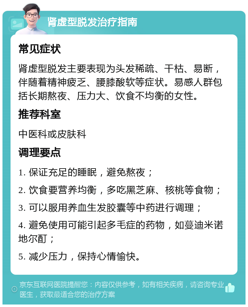 肾虚型脱发治疗指南 常见症状 肾虚型脱发主要表现为头发稀疏、干枯、易断，伴随着精神疲乏、腰膝酸软等症状。易感人群包括长期熬夜、压力大、饮食不均衡的女性。 推荐科室 中医科或皮肤科 调理要点 1. 保证充足的睡眠，避免熬夜； 2. 饮食要营养均衡，多吃黑芝麻、核桃等食物； 3. 可以服用养血生发胶囊等中药进行调理； 4. 避免使用可能引起多毛症的药物，如蔓迪米诺地尔酊； 5. 减少压力，保持心情愉快。