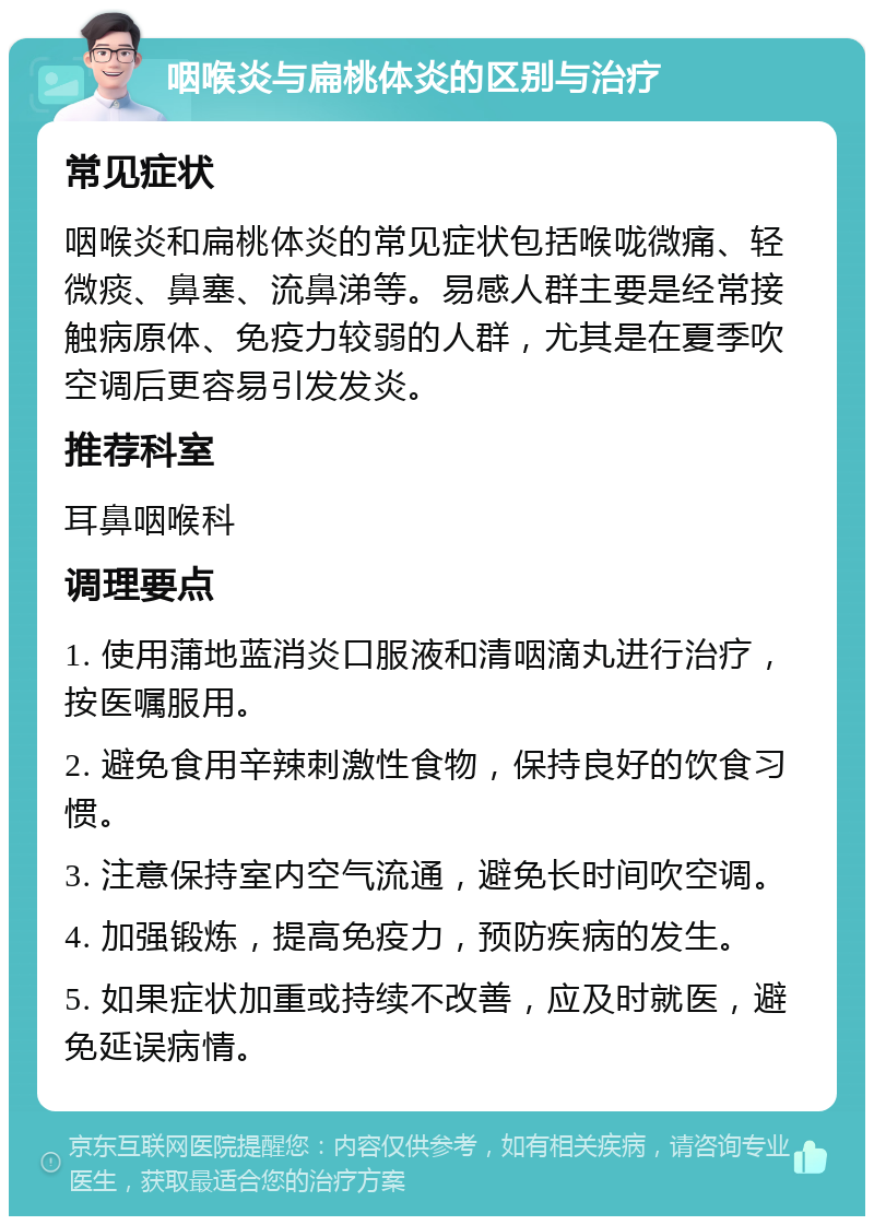 咽喉炎与扁桃体炎的区别与治疗 常见症状 咽喉炎和扁桃体炎的常见症状包括喉咙微痛、轻微痰、鼻塞、流鼻涕等。易感人群主要是经常接触病原体、免疫力较弱的人群，尤其是在夏季吹空调后更容易引发发炎。 推荐科室 耳鼻咽喉科 调理要点 1. 使用蒲地蓝消炎口服液和清咽滴丸进行治疗，按医嘱服用。 2. 避免食用辛辣刺激性食物，保持良好的饮食习惯。 3. 注意保持室内空气流通，避免长时间吹空调。 4. 加强锻炼，提高免疫力，预防疾病的发生。 5. 如果症状加重或持续不改善，应及时就医，避免延误病情。