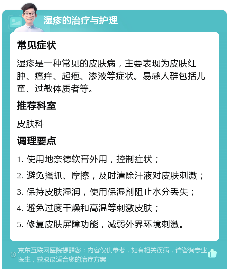 湿疹的治疗与护理 常见症状 湿疹是一种常见的皮肤病，主要表现为皮肤红肿、瘙痒、起疱、渗液等症状。易感人群包括儿童、过敏体质者等。 推荐科室 皮肤科 调理要点 1. 使用地奈德软膏外用，控制症状； 2. 避免搔抓、摩擦，及时清除汗液对皮肤刺激； 3. 保持皮肤湿润，使用保湿剂阻止水分丢失； 4. 避免过度干燥和高温等刺激皮肤； 5. 修复皮肤屏障功能，减弱外界环境刺激。