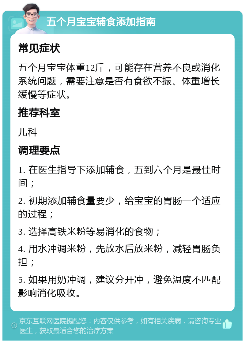 五个月宝宝辅食添加指南 常见症状 五个月宝宝体重12斤，可能存在营养不良或消化系统问题，需要注意是否有食欲不振、体重增长缓慢等症状。 推荐科室 儿科 调理要点 1. 在医生指导下添加辅食，五到六个月是最佳时间； 2. 初期添加辅食量要少，给宝宝的胃肠一个适应的过程； 3. 选择高铁米粉等易消化的食物； 4. 用水冲调米粉，先放水后放米粉，减轻胃肠负担； 5. 如果用奶冲调，建议分开冲，避免温度不匹配影响消化吸收。