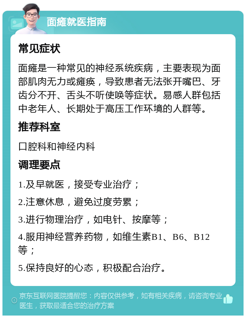 面瘫就医指南 常见症状 面瘫是一种常见的神经系统疾病，主要表现为面部肌肉无力或瘫痪，导致患者无法张开嘴巴、牙齿分不开、舌头不听使唤等症状。易感人群包括中老年人、长期处于高压工作环境的人群等。 推荐科室 口腔科和神经内科 调理要点 1.及早就医，接受专业治疗； 2.注意休息，避免过度劳累； 3.进行物理治疗，如电针、按摩等； 4.服用神经营养药物，如维生素B1、B6、B12等； 5.保持良好的心态，积极配合治疗。