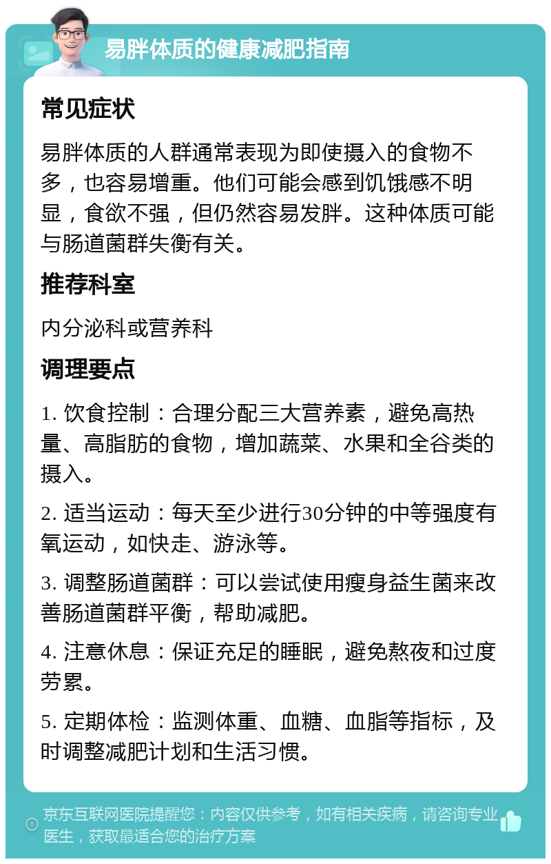 易胖体质的健康减肥指南 常见症状 易胖体质的人群通常表现为即使摄入的食物不多，也容易增重。他们可能会感到饥饿感不明显，食欲不强，但仍然容易发胖。这种体质可能与肠道菌群失衡有关。 推荐科室 内分泌科或营养科 调理要点 1. 饮食控制：合理分配三大营养素，避免高热量、高脂肪的食物，增加蔬菜、水果和全谷类的摄入。 2. 适当运动：每天至少进行30分钟的中等强度有氧运动，如快走、游泳等。 3. 调整肠道菌群：可以尝试使用瘦身益生菌来改善肠道菌群平衡，帮助减肥。 4. 注意休息：保证充足的睡眠，避免熬夜和过度劳累。 5. 定期体检：监测体重、血糖、血脂等指标，及时调整减肥计划和生活习惯。