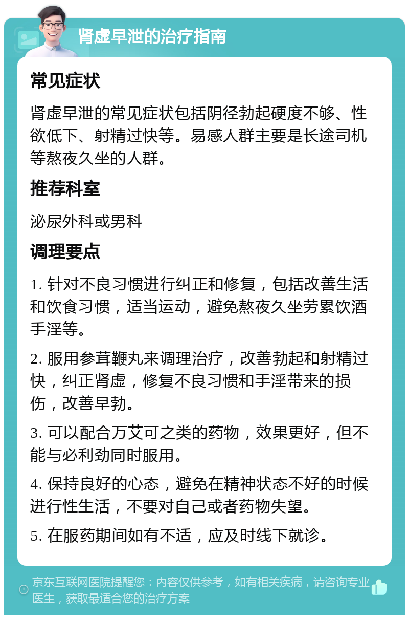 肾虚早泄的治疗指南 常见症状 肾虚早泄的常见症状包括阴径勃起硬度不够、性欲低下、射精过快等。易感人群主要是长途司机等熬夜久坐的人群。 推荐科室 泌尿外科或男科 调理要点 1. 针对不良习惯进行纠正和修复，包括改善生活和饮食习惯，适当运动，避免熬夜久坐劳累饮酒手淫等。 2. 服用参茸鞭丸来调理治疗，改善勃起和射精过快，纠正肾虚，修复不良习惯和手淫带来的损伤，改善早勃。 3. 可以配合万艾可之类的药物，效果更好，但不能与必利劲同时服用。 4. 保持良好的心态，避免在精神状态不好的时候进行性生活，不要对自己或者药物失望。 5. 在服药期间如有不适，应及时线下就诊。