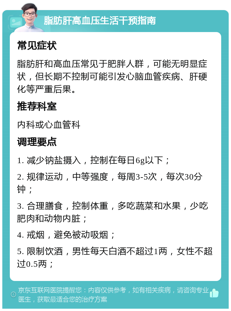 脂肪肝高血压生活干预指南 常见症状 脂肪肝和高血压常见于肥胖人群，可能无明显症状，但长期不控制可能引发心脑血管疾病、肝硬化等严重后果。 推荐科室 内科或心血管科 调理要点 1. 减少钠盐摄入，控制在每日6g以下； 2. 规律运动，中等强度，每周3-5次，每次30分钟； 3. 合理膳食，控制体重，多吃蔬菜和水果，少吃肥肉和动物内脏； 4. 戒烟，避免被动吸烟； 5. 限制饮酒，男性每天白酒不超过1两，女性不超过0.5两；