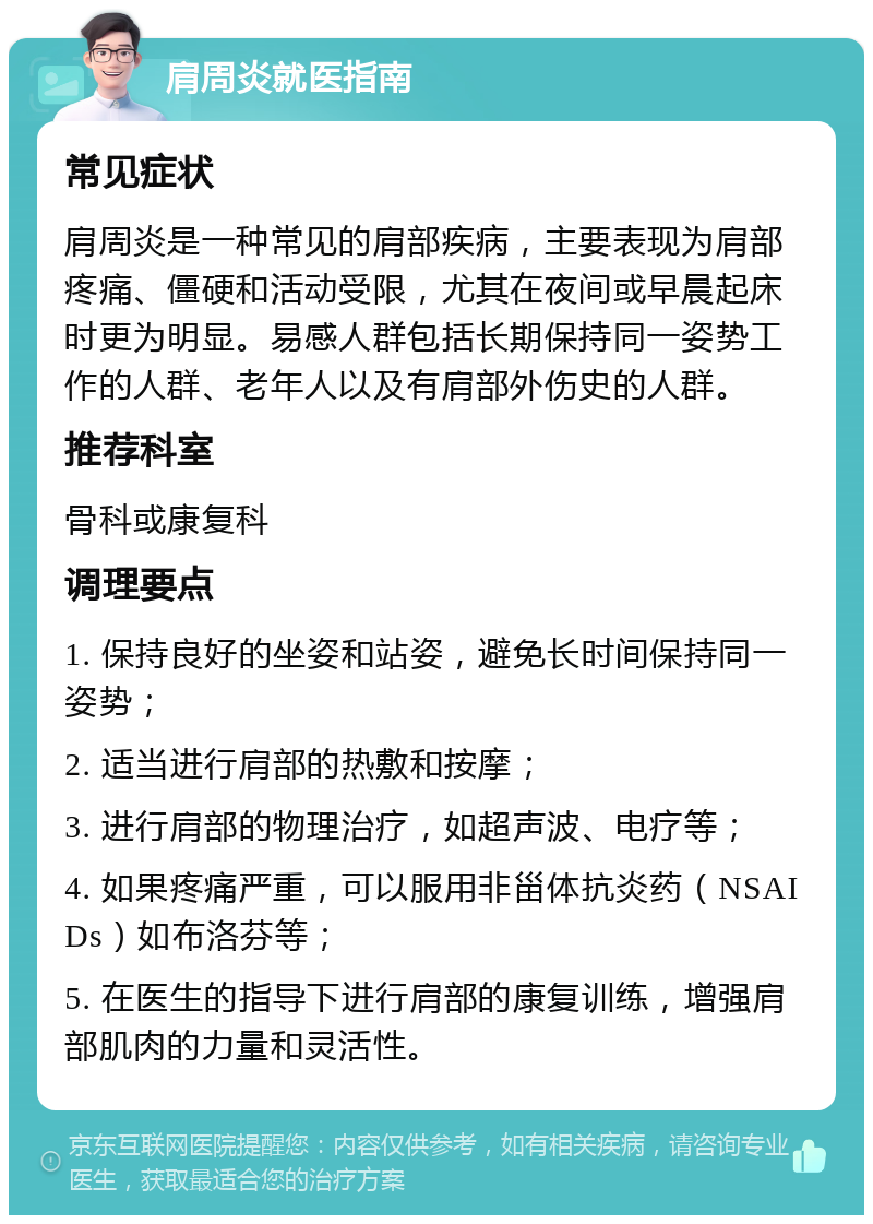 肩周炎就医指南 常见症状 肩周炎是一种常见的肩部疾病，主要表现为肩部疼痛、僵硬和活动受限，尤其在夜间或早晨起床时更为明显。易感人群包括长期保持同一姿势工作的人群、老年人以及有肩部外伤史的人群。 推荐科室 骨科或康复科 调理要点 1. 保持良好的坐姿和站姿，避免长时间保持同一姿势； 2. 适当进行肩部的热敷和按摩； 3. 进行肩部的物理治疗，如超声波、电疗等； 4. 如果疼痛严重，可以服用非甾体抗炎药（NSAIDs）如布洛芬等； 5. 在医生的指导下进行肩部的康复训练，增强肩部肌肉的力量和灵活性。