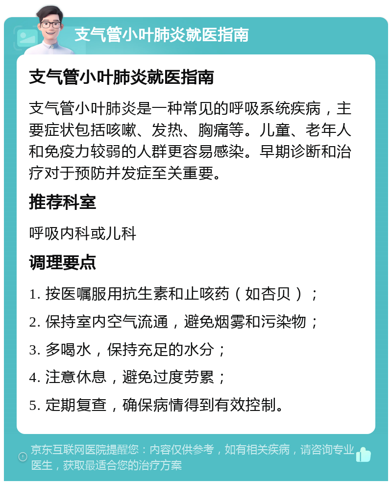 支气管小叶肺炎就医指南 支气管小叶肺炎就医指南 支气管小叶肺炎是一种常见的呼吸系统疾病，主要症状包括咳嗽、发热、胸痛等。儿童、老年人和免疫力较弱的人群更容易感染。早期诊断和治疗对于预防并发症至关重要。 推荐科室 呼吸内科或儿科 调理要点 1. 按医嘱服用抗生素和止咳药（如杏贝）； 2. 保持室内空气流通，避免烟雾和污染物； 3. 多喝水，保持充足的水分； 4. 注意休息，避免过度劳累； 5. 定期复查，确保病情得到有效控制。