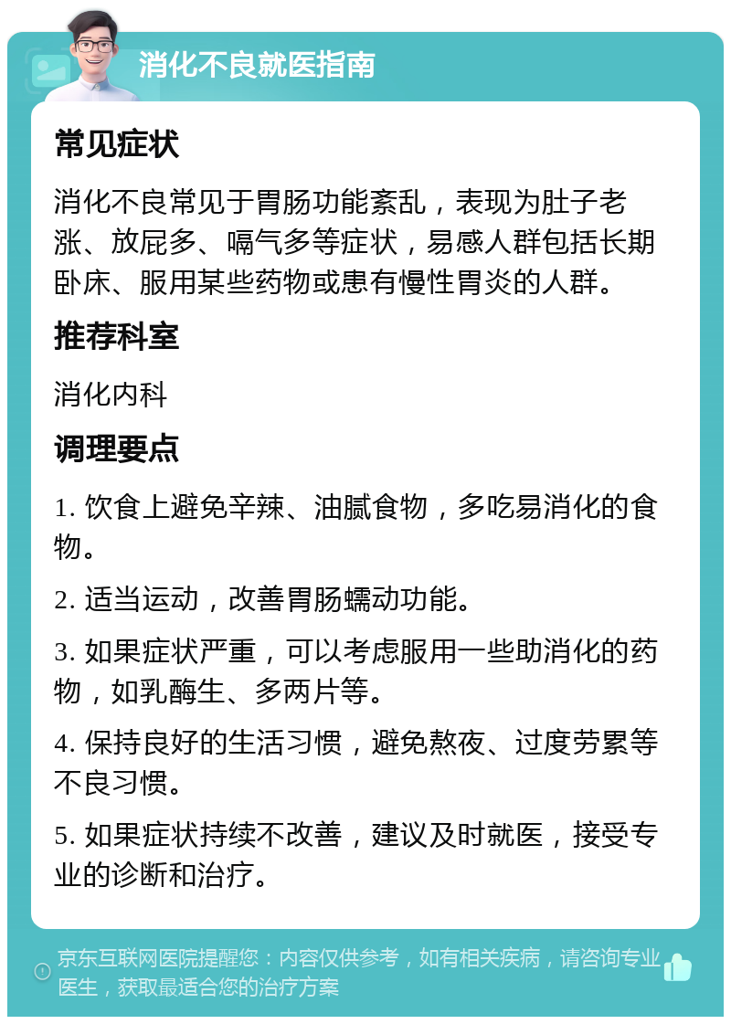 消化不良就医指南 常见症状 消化不良常见于胃肠功能紊乱，表现为肚子老涨、放屁多、嗝气多等症状，易感人群包括长期卧床、服用某些药物或患有慢性胃炎的人群。 推荐科室 消化内科 调理要点 1. 饮食上避免辛辣、油腻食物，多吃易消化的食物。 2. 适当运动，改善胃肠蠕动功能。 3. 如果症状严重，可以考虑服用一些助消化的药物，如乳酶生、多两片等。 4. 保持良好的生活习惯，避免熬夜、过度劳累等不良习惯。 5. 如果症状持续不改善，建议及时就医，接受专业的诊断和治疗。