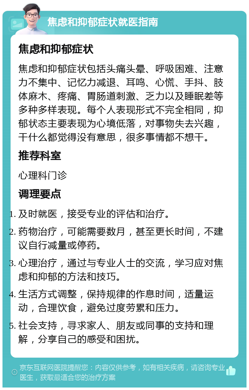 焦虑和抑郁症状就医指南 焦虑和抑郁症状 焦虑和抑郁症状包括头痛头晕、呼吸困难、注意力不集中、记忆力减退、耳鸣、心慌、手抖、肢体麻木、疼痛、胃肠道刺激、乏力以及睡眠差等多种多样表现。每个人表现形式不完全相同，抑郁状态主要表现为心境低落，对事物失去兴趣，干什么都觉得没有意思，很多事情都不想干。 推荐科室 心理科门诊 调理要点 及时就医，接受专业的评估和治疗。 药物治疗，可能需要数月，甚至更长时间，不建议自行减量或停药。 心理治疗，通过与专业人士的交流，学习应对焦虑和抑郁的方法和技巧。 生活方式调整，保持规律的作息时间，适量运动，合理饮食，避免过度劳累和压力。 社会支持，寻求家人、朋友或同事的支持和理解，分享自己的感受和困扰。