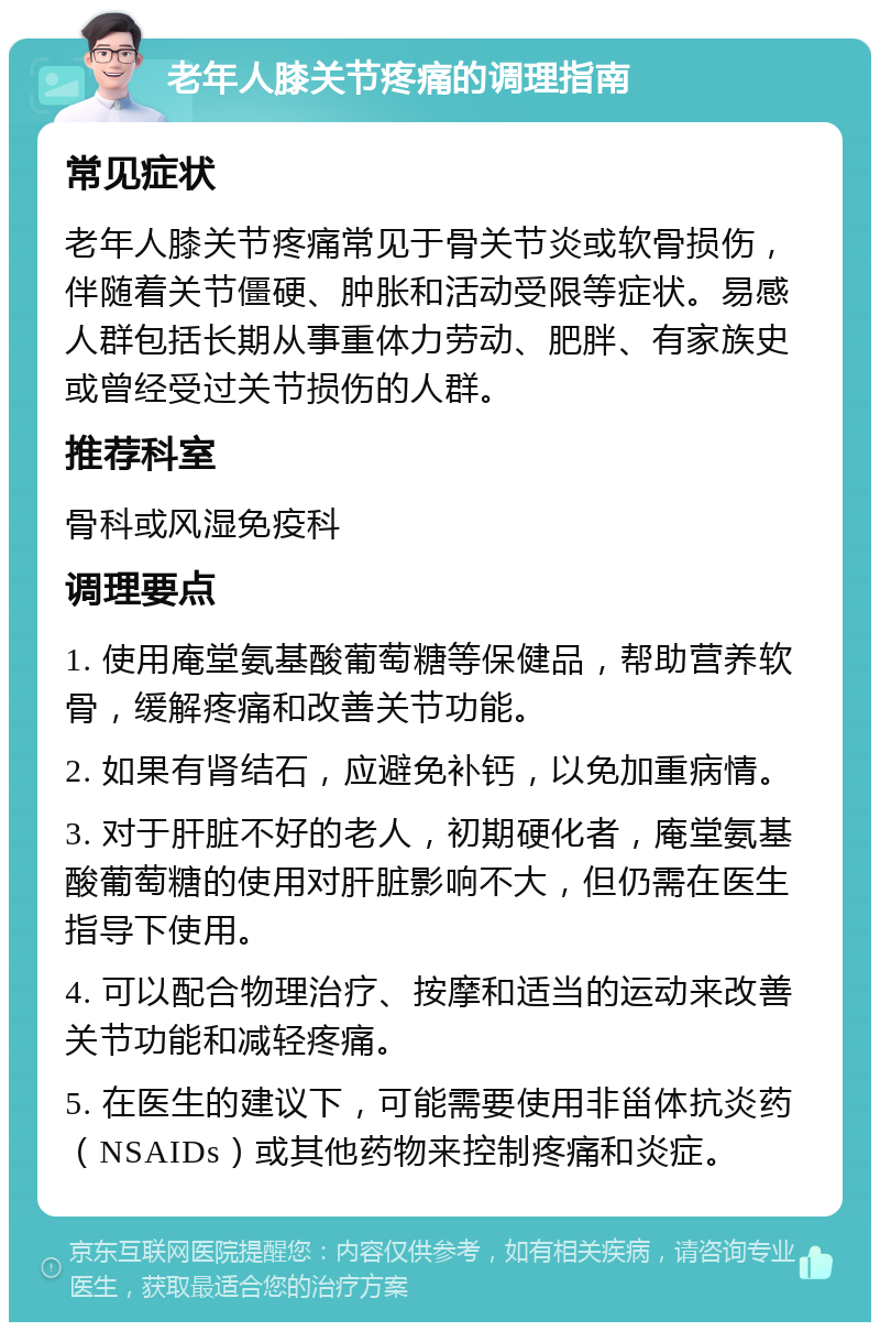 老年人膝关节疼痛的调理指南 常见症状 老年人膝关节疼痛常见于骨关节炎或软骨损伤，伴随着关节僵硬、肿胀和活动受限等症状。易感人群包括长期从事重体力劳动、肥胖、有家族史或曾经受过关节损伤的人群。 推荐科室 骨科或风湿免疫科 调理要点 1. 使用庵堂氨基酸葡萄糖等保健品，帮助营养软骨，缓解疼痛和改善关节功能。 2. 如果有肾结石，应避免补钙，以免加重病情。 3. 对于肝脏不好的老人，初期硬化者，庵堂氨基酸葡萄糖的使用对肝脏影响不大，但仍需在医生指导下使用。 4. 可以配合物理治疗、按摩和适当的运动来改善关节功能和减轻疼痛。 5. 在医生的建议下，可能需要使用非甾体抗炎药（NSAIDs）或其他药物来控制疼痛和炎症。