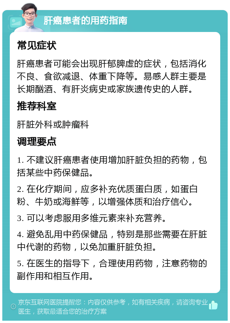 肝癌患者的用药指南 常见症状 肝癌患者可能会出现肝郁脾虚的症状，包括消化不良、食欲减退、体重下降等。易感人群主要是长期酗酒、有肝炎病史或家族遗传史的人群。 推荐科室 肝脏外科或肿瘤科 调理要点 1. 不建议肝癌患者使用增加肝脏负担的药物，包括某些中药保健品。 2. 在化疗期间，应多补充优质蛋白质，如蛋白粉、牛奶或海鲜等，以增强体质和治疗信心。 3. 可以考虑服用多维元素来补充营养。 4. 避免乱用中药保健品，特别是那些需要在肝脏中代谢的药物，以免加重肝脏负担。 5. 在医生的指导下，合理使用药物，注意药物的副作用和相互作用。