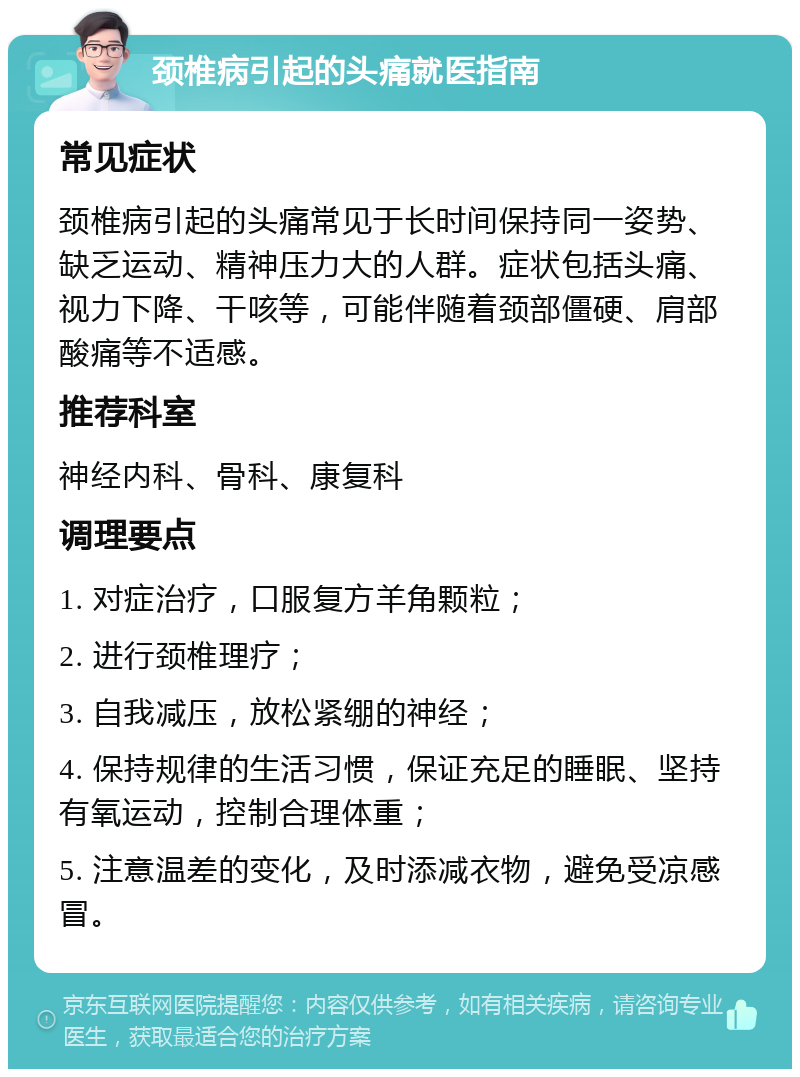 颈椎病引起的头痛就医指南 常见症状 颈椎病引起的头痛常见于长时间保持同一姿势、缺乏运动、精神压力大的人群。症状包括头痛、视力下降、干咳等，可能伴随着颈部僵硬、肩部酸痛等不适感。 推荐科室 神经内科、骨科、康复科 调理要点 1. 对症治疗，口服复方羊角颗粒； 2. 进行颈椎理疗； 3. 自我减压，放松紧绷的神经； 4. 保持规律的生活习惯，保证充足的睡眠、坚持有氧运动，控制合理体重； 5. 注意温差的变化，及时添减衣物，避免受凉感冒。