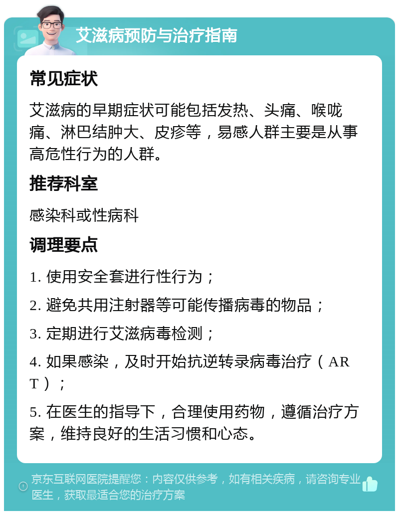 艾滋病预防与治疗指南 常见症状 艾滋病的早期症状可能包括发热、头痛、喉咙痛、淋巴结肿大、皮疹等，易感人群主要是从事高危性行为的人群。 推荐科室 感染科或性病科 调理要点 1. 使用安全套进行性行为； 2. 避免共用注射器等可能传播病毒的物品； 3. 定期进行艾滋病毒检测； 4. 如果感染，及时开始抗逆转录病毒治疗（ART）； 5. 在医生的指导下，合理使用药物，遵循治疗方案，维持良好的生活习惯和心态。