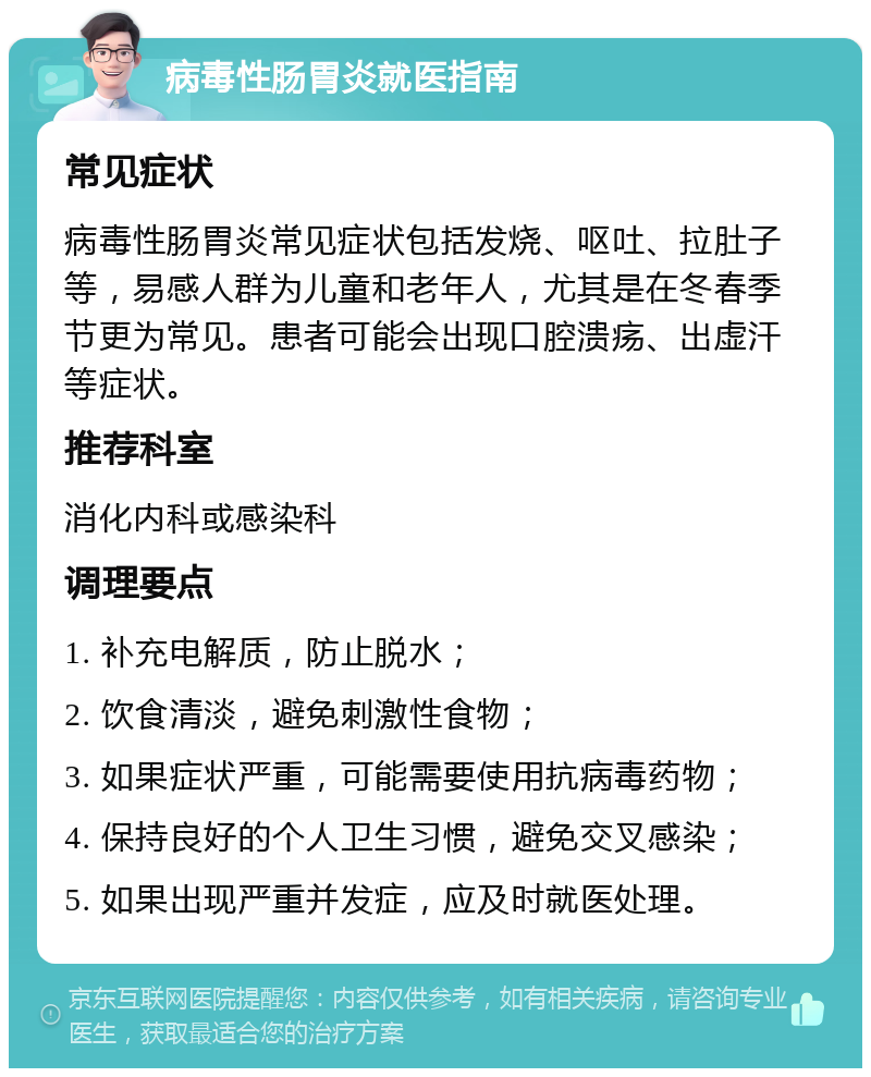 病毒性肠胃炎就医指南 常见症状 病毒性肠胃炎常见症状包括发烧、呕吐、拉肚子等，易感人群为儿童和老年人，尤其是在冬春季节更为常见。患者可能会出现口腔溃疡、出虚汗等症状。 推荐科室 消化内科或感染科 调理要点 1. 补充电解质，防止脱水； 2. 饮食清淡，避免刺激性食物； 3. 如果症状严重，可能需要使用抗病毒药物； 4. 保持良好的个人卫生习惯，避免交叉感染； 5. 如果出现严重并发症，应及时就医处理。