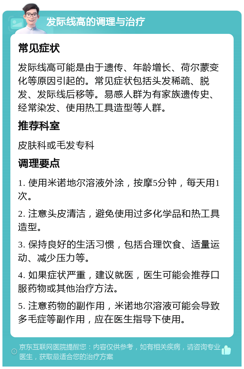 发际线高的调理与治疗 常见症状 发际线高可能是由于遗传、年龄增长、荷尔蒙变化等原因引起的。常见症状包括头发稀疏、脱发、发际线后移等。易感人群为有家族遗传史、经常染发、使用热工具造型等人群。 推荐科室 皮肤科或毛发专科 调理要点 1. 使用米诺地尔溶液外涂，按摩5分钟，每天用1次。 2. 注意头皮清洁，避免使用过多化学品和热工具造型。 3. 保持良好的生活习惯，包括合理饮食、适量运动、减少压力等。 4. 如果症状严重，建议就医，医生可能会推荐口服药物或其他治疗方法。 5. 注意药物的副作用，米诺地尔溶液可能会导致多毛症等副作用，应在医生指导下使用。