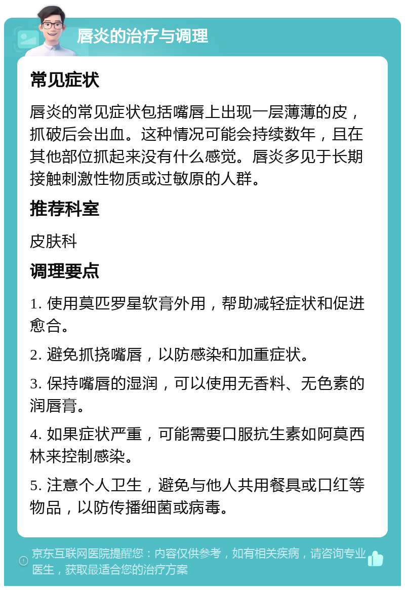 唇炎的治疗与调理 常见症状 唇炎的常见症状包括嘴唇上出现一层薄薄的皮，抓破后会出血。这种情况可能会持续数年，且在其他部位抓起来没有什么感觉。唇炎多见于长期接触刺激性物质或过敏原的人群。 推荐科室 皮肤科 调理要点 1. 使用莫匹罗星软膏外用，帮助减轻症状和促进愈合。 2. 避免抓挠嘴唇，以防感染和加重症状。 3. 保持嘴唇的湿润，可以使用无香料、无色素的润唇膏。 4. 如果症状严重，可能需要口服抗生素如阿莫西林来控制感染。 5. 注意个人卫生，避免与他人共用餐具或口红等物品，以防传播细菌或病毒。