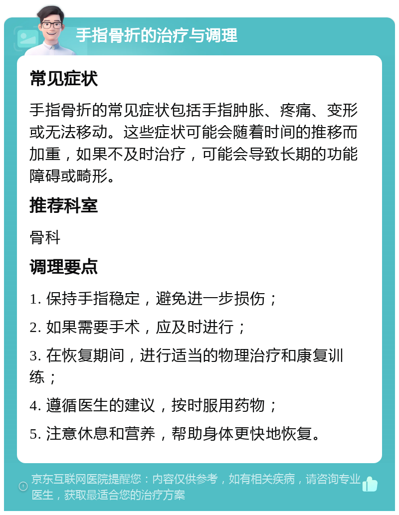 手指骨折的治疗与调理 常见症状 手指骨折的常见症状包括手指肿胀、疼痛、变形或无法移动。这些症状可能会随着时间的推移而加重，如果不及时治疗，可能会导致长期的功能障碍或畸形。 推荐科室 骨科 调理要点 1. 保持手指稳定，避免进一步损伤； 2. 如果需要手术，应及时进行； 3. 在恢复期间，进行适当的物理治疗和康复训练； 4. 遵循医生的建议，按时服用药物； 5. 注意休息和营养，帮助身体更快地恢复。