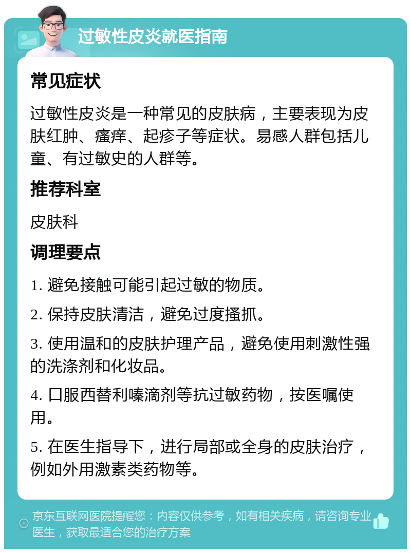 过敏性皮炎就医指南 常见症状 过敏性皮炎是一种常见的皮肤病，主要表现为皮肤红肿、瘙痒、起疹子等症状。易感人群包括儿童、有过敏史的人群等。 推荐科室 皮肤科 调理要点 1. 避免接触可能引起过敏的物质。 2. 保持皮肤清洁，避免过度搔抓。 3. 使用温和的皮肤护理产品，避免使用刺激性强的洗涤剂和化妆品。 4. 口服西替利嗪滴剂等抗过敏药物，按医嘱使用。 5. 在医生指导下，进行局部或全身的皮肤治疗，例如外用激素类药物等。