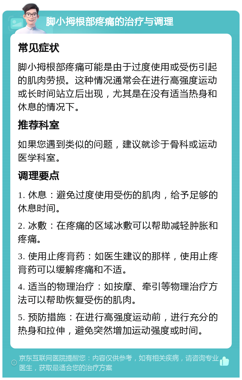 脚小拇根部疼痛的治疗与调理 常见症状 脚小拇根部疼痛可能是由于过度使用或受伤引起的肌肉劳损。这种情况通常会在进行高强度运动或长时间站立后出现，尤其是在没有适当热身和休息的情况下。 推荐科室 如果您遇到类似的问题，建议就诊于骨科或运动医学科室。 调理要点 1. 休息：避免过度使用受伤的肌肉，给予足够的休息时间。 2. 冰敷：在疼痛的区域冰敷可以帮助减轻肿胀和疼痛。 3. 使用止疼膏药：如医生建议的那样，使用止疼膏药可以缓解疼痛和不适。 4. 适当的物理治疗：如按摩、牵引等物理治疗方法可以帮助恢复受伤的肌肉。 5. 预防措施：在进行高强度运动前，进行充分的热身和拉伸，避免突然增加运动强度或时间。