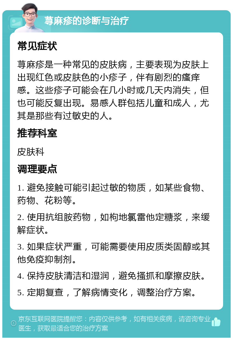 荨麻疹的诊断与治疗 常见症状 荨麻疹是一种常见的皮肤病，主要表现为皮肤上出现红色或皮肤色的小疹子，伴有剧烈的瘙痒感。这些疹子可能会在几小时或几天内消失，但也可能反复出现。易感人群包括儿童和成人，尤其是那些有过敏史的人。 推荐科室 皮肤科 调理要点 1. 避免接触可能引起过敏的物质，如某些食物、药物、花粉等。 2. 使用抗组胺药物，如枸地氯雷他定糖浆，来缓解症状。 3. 如果症状严重，可能需要使用皮质类固醇或其他免疫抑制剂。 4. 保持皮肤清洁和湿润，避免搔抓和摩擦皮肤。 5. 定期复查，了解病情变化，调整治疗方案。