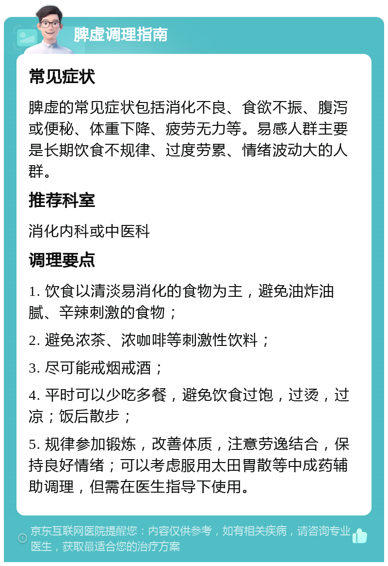 脾虚调理指南 常见症状 脾虚的常见症状包括消化不良、食欲不振、腹泻或便秘、体重下降、疲劳无力等。易感人群主要是长期饮食不规律、过度劳累、情绪波动大的人群。 推荐科室 消化内科或中医科 调理要点 1. 饮食以清淡易消化的食物为主，避免油炸油腻、辛辣刺激的食物； 2. 避免浓茶、浓咖啡等刺激性饮料； 3. 尽可能戒烟戒酒； 4. 平时可以少吃多餐，避免饮食过饱，过烫，过凉；饭后散步； 5. 规律参加锻炼，改善体质，注意劳逸结合，保持良好情绪；可以考虑服用太田胃散等中成药辅助调理，但需在医生指导下使用。