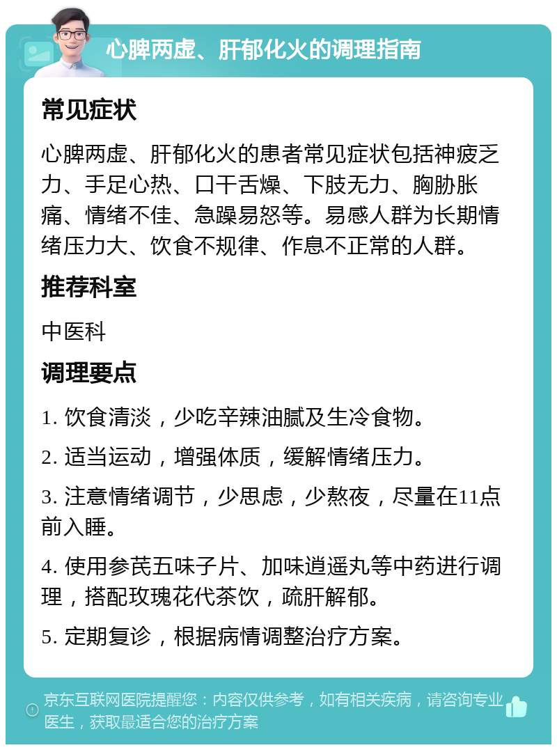 心脾两虚、肝郁化火的调理指南 常见症状 心脾两虚、肝郁化火的患者常见症状包括神疲乏力、手足心热、口干舌燥、下肢无力、胸胁胀痛、情绪不佳、急躁易怒等。易感人群为长期情绪压力大、饮食不规律、作息不正常的人群。 推荐科室 中医科 调理要点 1. 饮食清淡，少吃辛辣油腻及生冷食物。 2. 适当运动，增强体质，缓解情绪压力。 3. 注意情绪调节，少思虑，少熬夜，尽量在11点前入睡。 4. 使用参芪五味子片、加味逍遥丸等中药进行调理，搭配玫瑰花代茶饮，疏肝解郁。 5. 定期复诊，根据病情调整治疗方案。