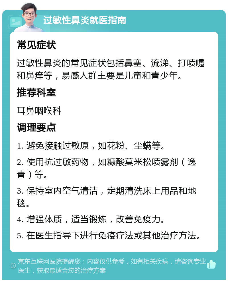 过敏性鼻炎就医指南 常见症状 过敏性鼻炎的常见症状包括鼻塞、流涕、打喷嚏和鼻痒等，易感人群主要是儿童和青少年。 推荐科室 耳鼻咽喉科 调理要点 1. 避免接触过敏原，如花粉、尘螨等。 2. 使用抗过敏药物，如糠酸莫米松喷雾剂（逸青）等。 3. 保持室内空气清洁，定期清洗床上用品和地毯。 4. 增强体质，适当锻炼，改善免疫力。 5. 在医生指导下进行免疫疗法或其他治疗方法。