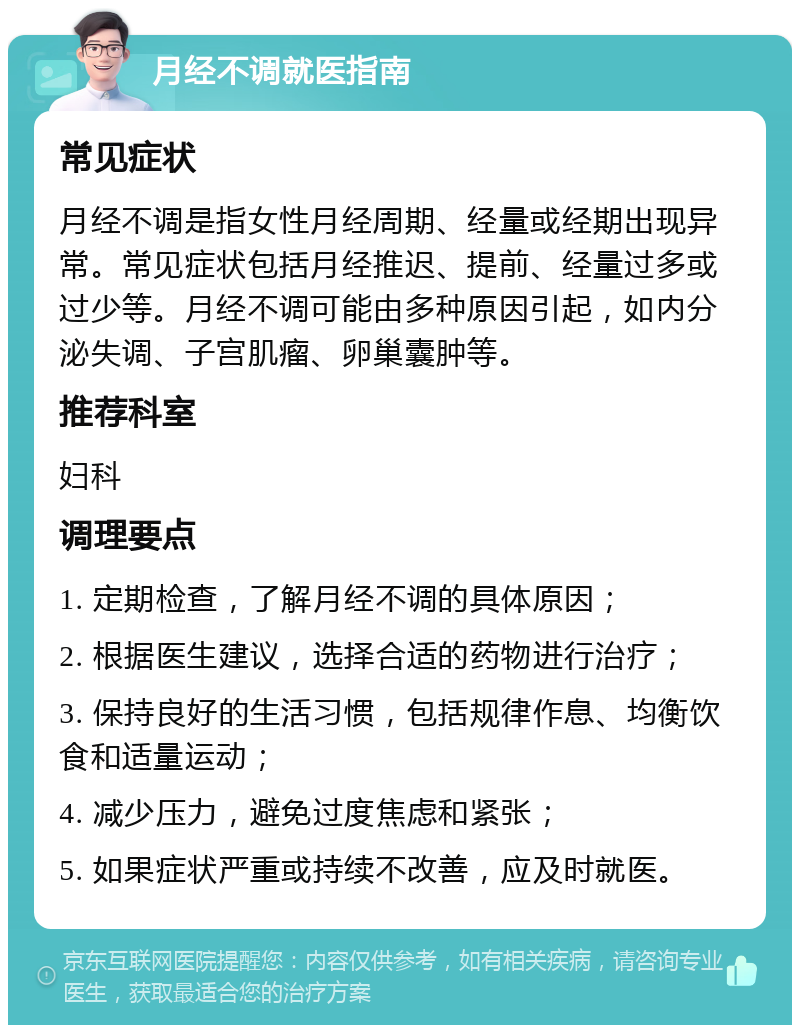 月经不调就医指南 常见症状 月经不调是指女性月经周期、经量或经期出现异常。常见症状包括月经推迟、提前、经量过多或过少等。月经不调可能由多种原因引起，如内分泌失调、子宫肌瘤、卵巢囊肿等。 推荐科室 妇科 调理要点 1. 定期检查，了解月经不调的具体原因； 2. 根据医生建议，选择合适的药物进行治疗； 3. 保持良好的生活习惯，包括规律作息、均衡饮食和适量运动； 4. 减少压力，避免过度焦虑和紧张； 5. 如果症状严重或持续不改善，应及时就医。