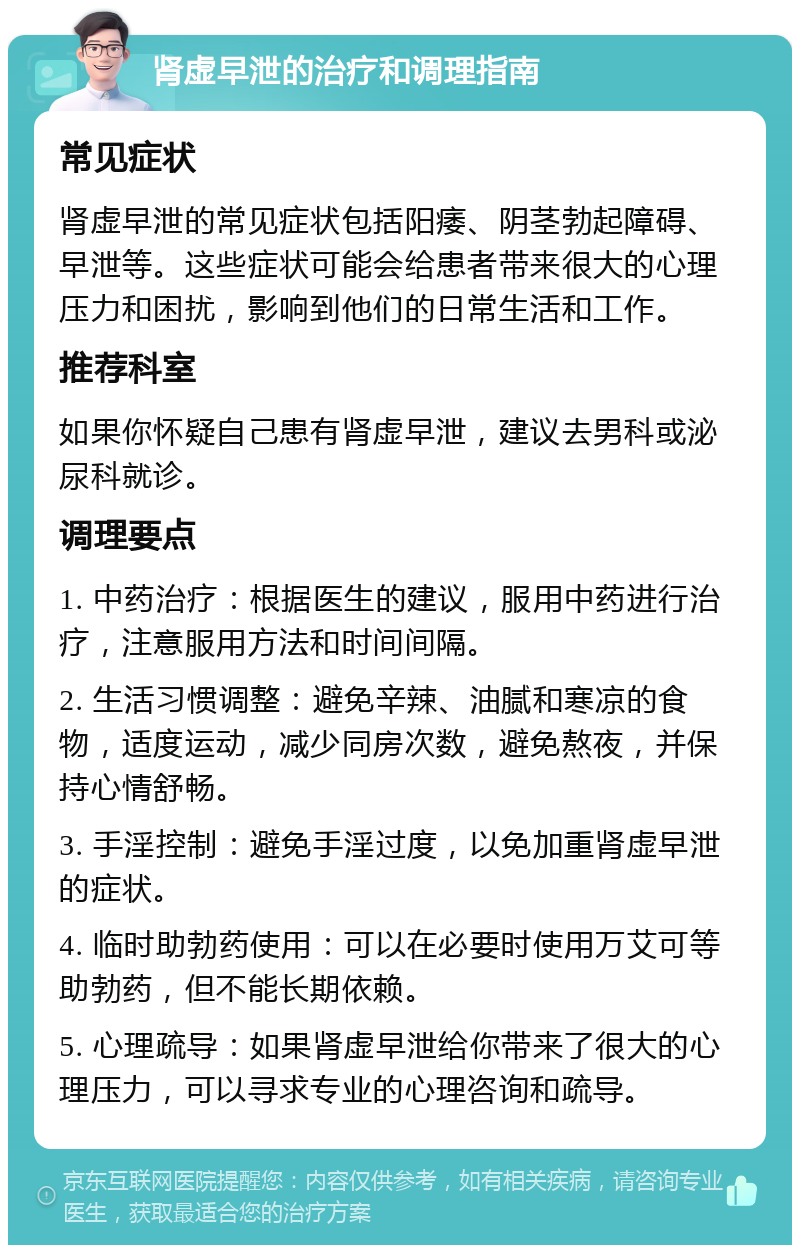 肾虚早泄的治疗和调理指南 常见症状 肾虚早泄的常见症状包括阳痿、阴茎勃起障碍、早泄等。这些症状可能会给患者带来很大的心理压力和困扰，影响到他们的日常生活和工作。 推荐科室 如果你怀疑自己患有肾虚早泄，建议去男科或泌尿科就诊。 调理要点 1. 中药治疗：根据医生的建议，服用中药进行治疗，注意服用方法和时间间隔。 2. 生活习惯调整：避免辛辣、油腻和寒凉的食物，适度运动，减少同房次数，避免熬夜，并保持心情舒畅。 3. 手淫控制：避免手淫过度，以免加重肾虚早泄的症状。 4. 临时助勃药使用：可以在必要时使用万艾可等助勃药，但不能长期依赖。 5. 心理疏导：如果肾虚早泄给你带来了很大的心理压力，可以寻求专业的心理咨询和疏导。