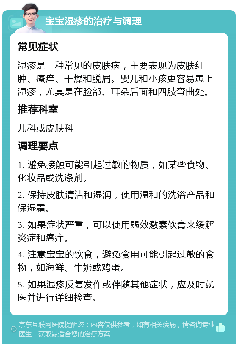 宝宝湿疹的治疗与调理 常见症状 湿疹是一种常见的皮肤病，主要表现为皮肤红肿、瘙痒、干燥和脱屑。婴儿和小孩更容易患上湿疹，尤其是在脸部、耳朵后面和四肢弯曲处。 推荐科室 儿科或皮肤科 调理要点 1. 避免接触可能引起过敏的物质，如某些食物、化妆品或洗涤剂。 2. 保持皮肤清洁和湿润，使用温和的洗浴产品和保湿霜。 3. 如果症状严重，可以使用弱效激素软膏来缓解炎症和瘙痒。 4. 注意宝宝的饮食，避免食用可能引起过敏的食物，如海鲜、牛奶或鸡蛋。 5. 如果湿疹反复发作或伴随其他症状，应及时就医并进行详细检查。